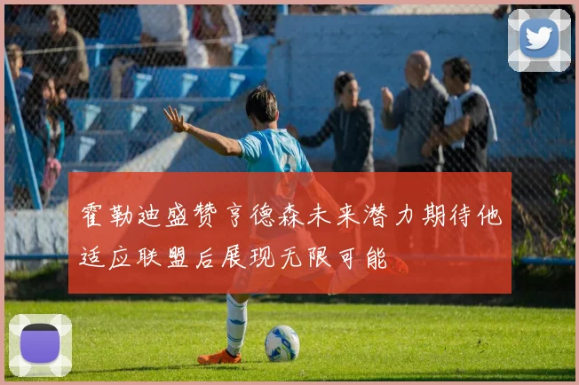 霍勒迪盛赞亨德森未来潜力期待他适应联盟后展现无限可能