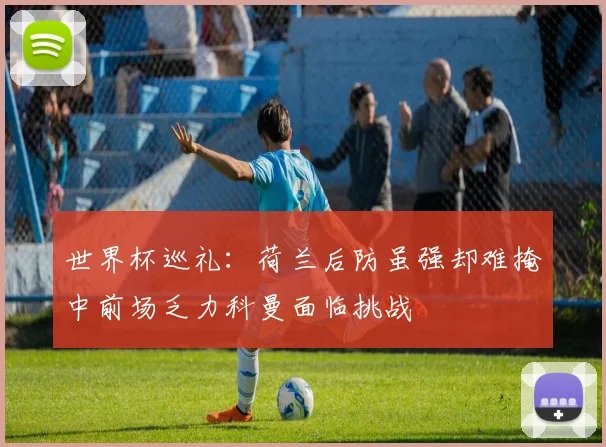 世界杯巡礼：荷兰后防虽强却难掩中前场乏力科曼面临挑战