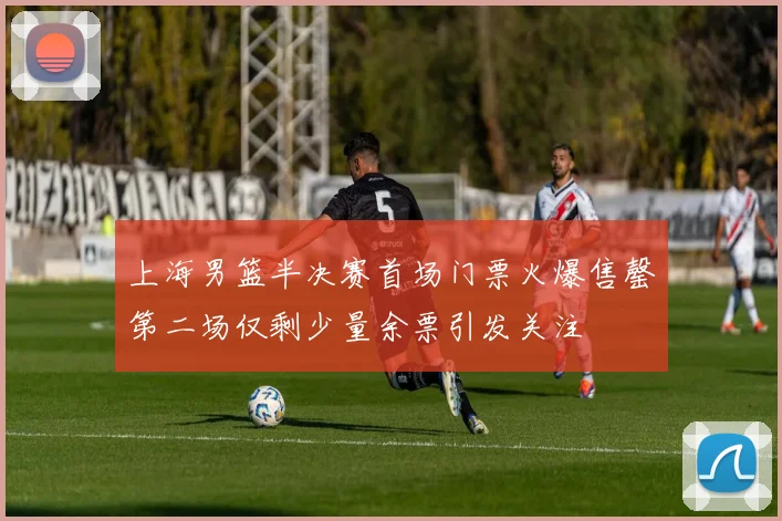 上海男篮半决赛首场门票火爆售罄第二场仅剩少量余票引发关注