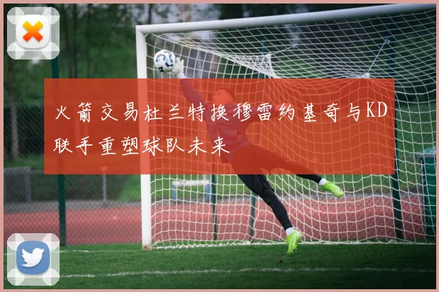 火箭交易杜兰特换穆雷约基奇与KD联手重塑球队未来