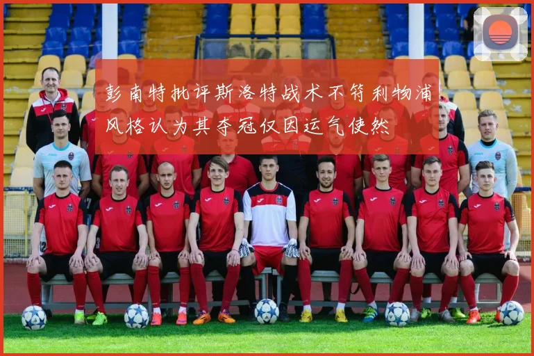 彭南特批评斯洛特战术不符利物浦风格认为其夺冠仅因运气使然