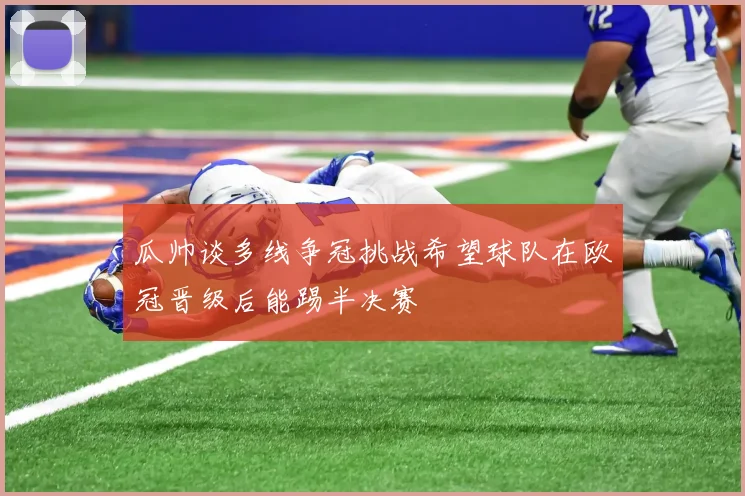 瓜帅谈多线争冠挑战希望球队在欧冠晋级后能踢半决赛