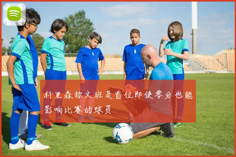 科里森称文班是首位即使零分也能影响比赛的球员