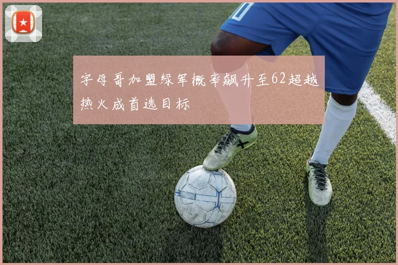 字母哥加盟绿军概率飙升至62超越热火成首选目标