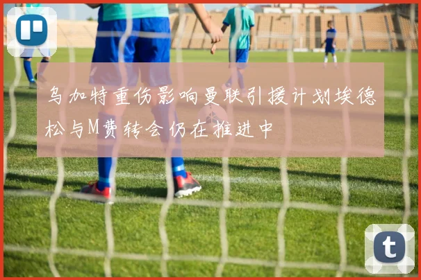 乌加特重伤影响曼联引援计划埃德松与M费转会仍在推进中