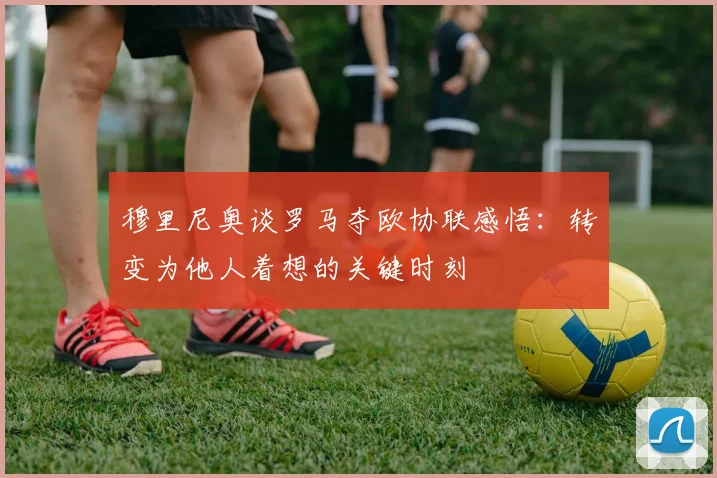穆里尼奥谈罗马夺欧协联感悟：转变为他人着想的关键时刻