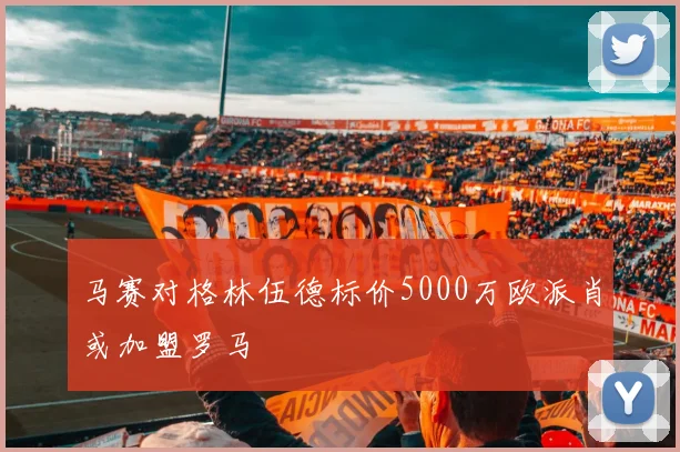 马赛对格林伍德标价5000万欧派肖或加盟罗马