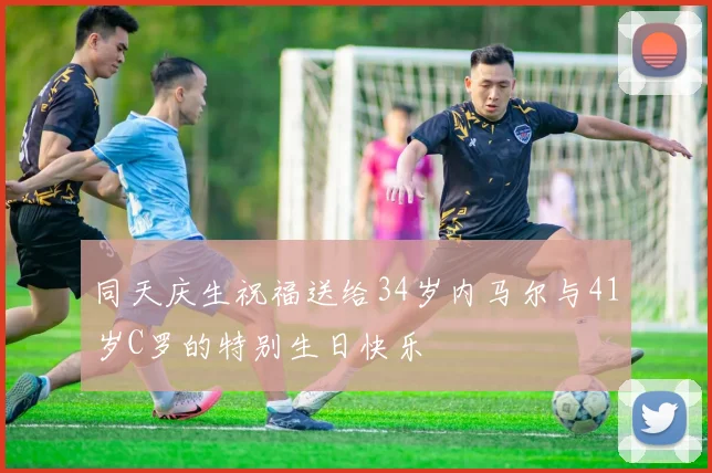 同天庆生祝福送给34岁内马尔与41岁C罗的特别生日快乐