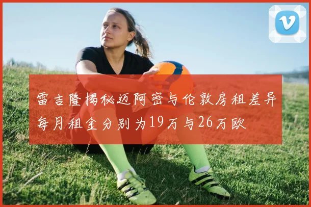 雷吉隆揭秘迈阿密与伦敦房租差异每月租金分别为19万与26万欧