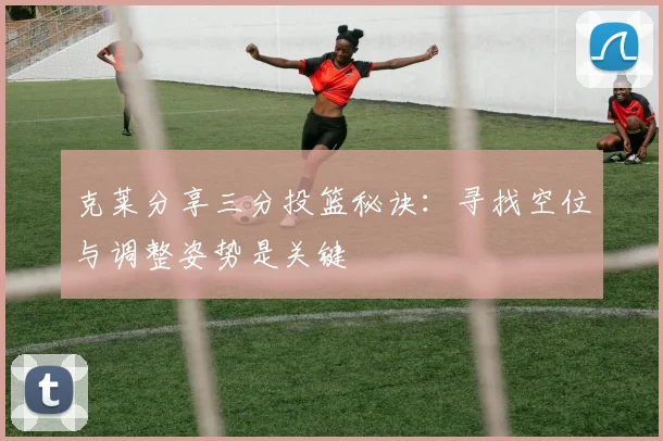 克莱分享三分投篮秘诀：寻找空位与调整姿势是关键