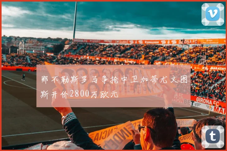 那不勒斯罗马争抢中卫加蒂尤文图斯开价2800万欧元