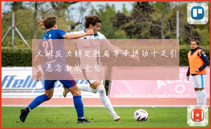 文班发力锁定胜局华子拼劲十足引发悬念激战全场