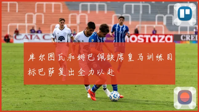 库尔图瓦和姆巴佩缺席皇马训练目标巴萨复出全力以赴
