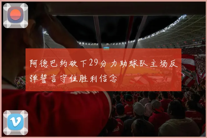阿德巴约砍下29分力助球队主场反弹誓言守住胜利信念