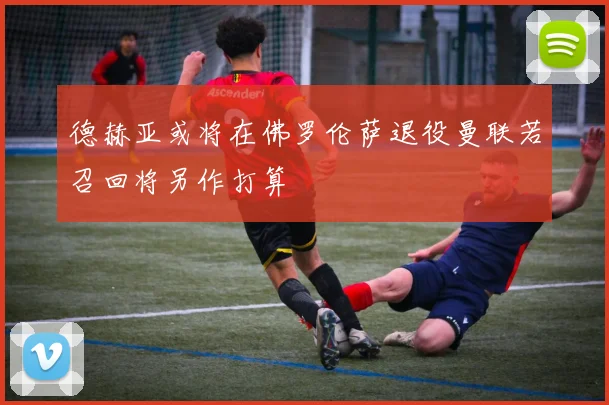 德赫亚或将在佛罗伦萨退役曼联若召回将另作打算