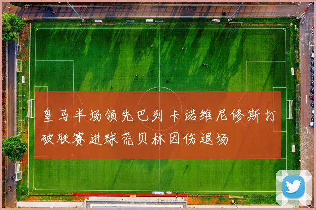 皇马半场领先巴列卡诺维尼修斯打破联赛进球荒贝林因伤退场