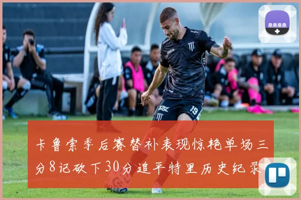 卡鲁索季后赛替补表现惊艳单场三分8记砍下30分追平特里历史纪录