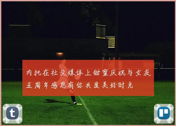 内托在社交媒体上甜蜜庆祝与女友五周年感恩有你共度美好时光